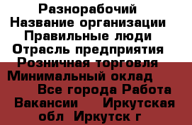 Разнорабочий › Название организации ­ Правильные люди › Отрасль предприятия ­ Розничная торговля › Минимальный оклад ­ 30 000 - Все города Работа » Вакансии   . Иркутская обл.,Иркутск г.